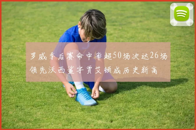 罗威季后赛命中率超50场次达26场领先沃西鲨字贾艾顿成历史新高