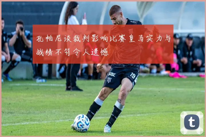 孔帕尼谈裁判影响比赛皇马实力与战绩不符令人遗憾