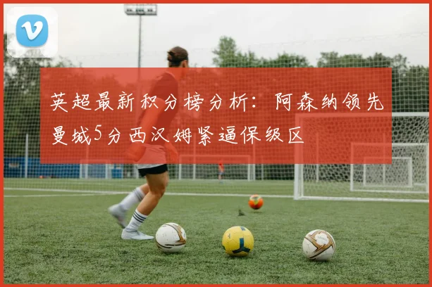 英超最新积分榜分析：阿森纳领先曼城5分西汉姆紧逼保级区