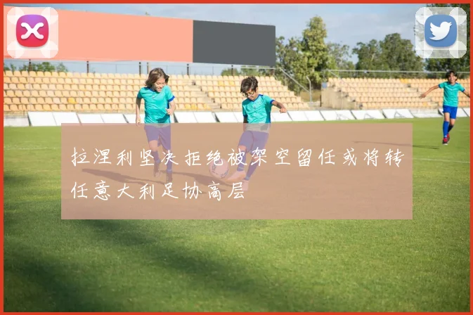 拉涅利坚决拒绝被架空留任或将转任意大利足协高层