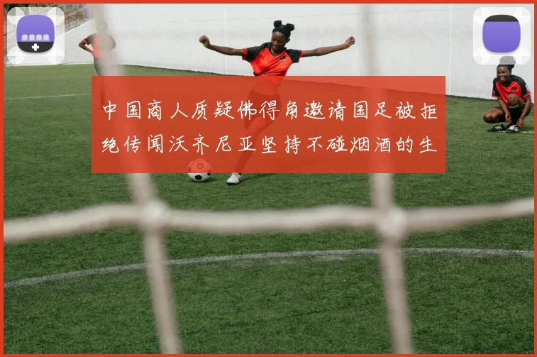 中国商人质疑佛得角邀请国足被拒绝传闻沃齐尼亚坚持不碰烟酒的生活方式