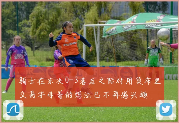 骑士在东决0-3落后之际对用莫布里交易字母哥的想法已不再感兴趣
