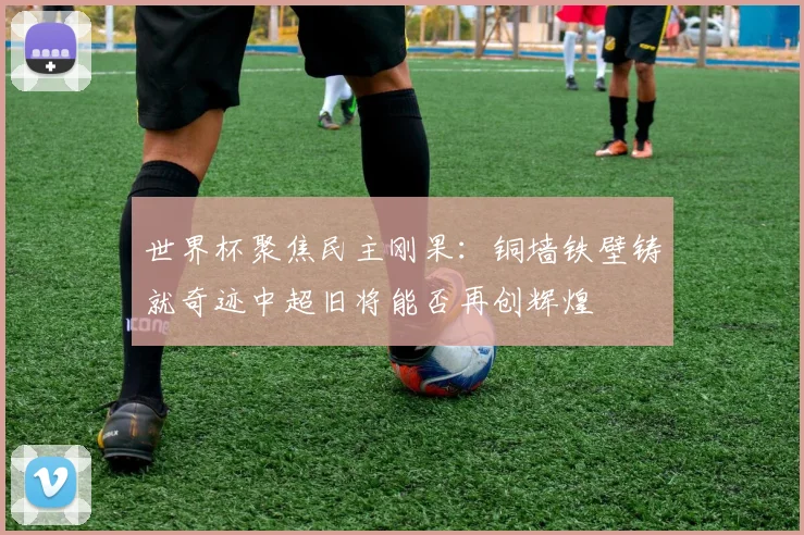 世界杯聚焦民主刚果：铜墙铁壁铸就奇迹中超旧将能否再创辉煌