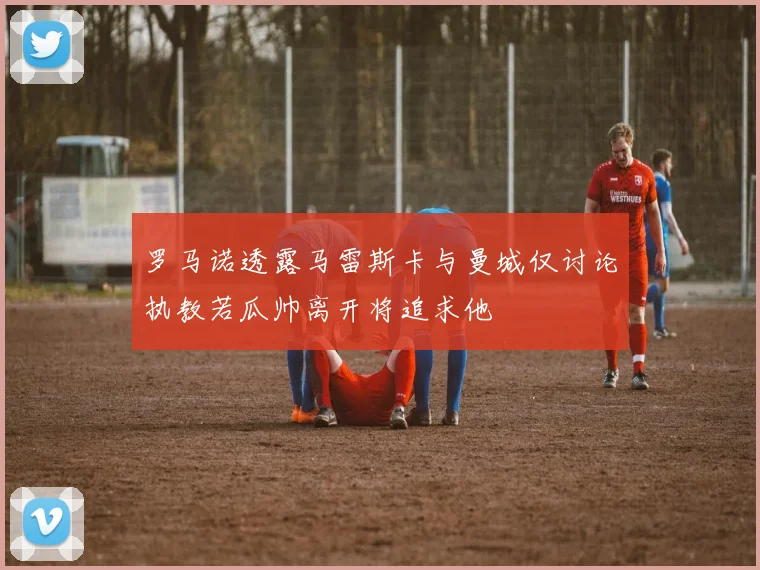 罗马诺透露马雷斯卡与曼城仅讨论执教若瓜帅离开将追求他