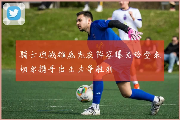 骑士迎战雄鹿先发阵容曝光哈登米切尔携手出击力争胜利