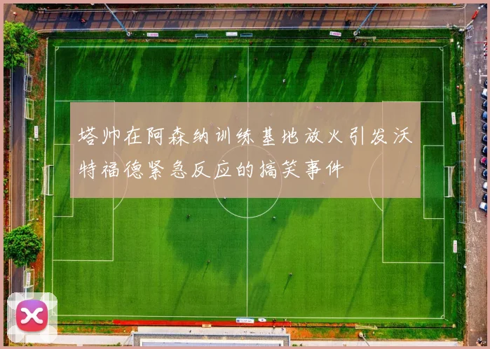 塔帅在阿森纳训练基地放火引发沃特福德紧急反应的搞笑事件