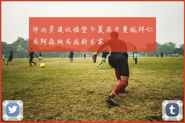 评论员建议福登今夏离开曼城拜仁或阿森纳或成新东家