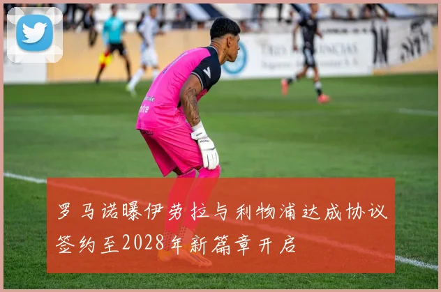 罗马诺曝伊劳拉与利物浦达成协议签约至2028年新篇章开启