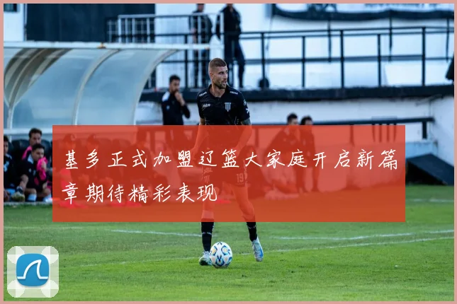 基多正式加盟辽篮大家庭开启新篇章期待精彩表现